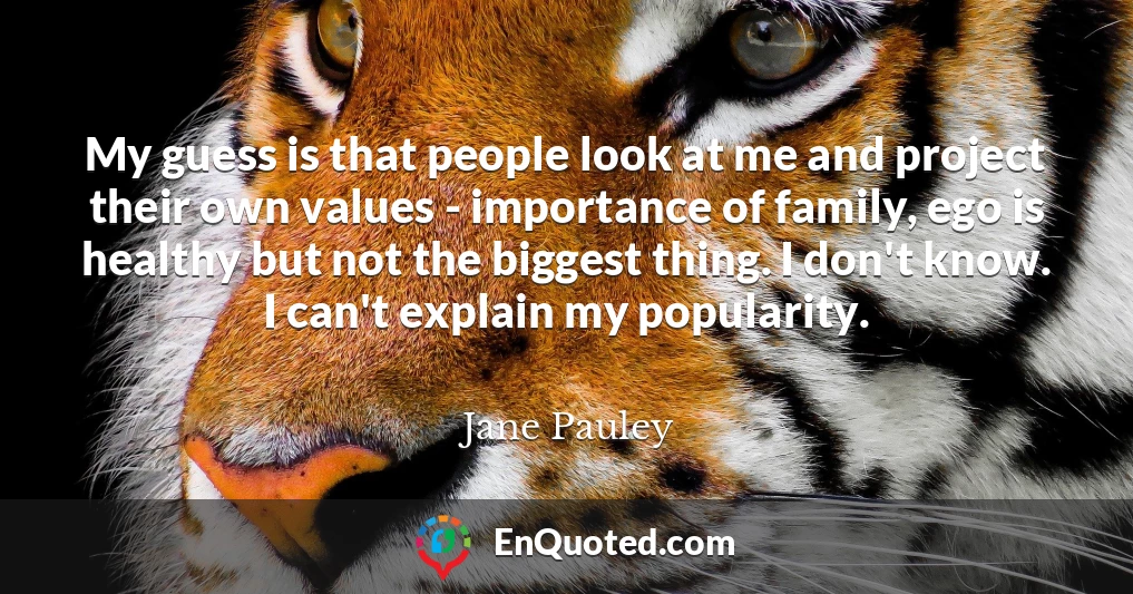 My guess is that people look at me and project their own values - importance of family, ego is healthy but not the biggest thing. I don't know. I can't explain my popularity.
