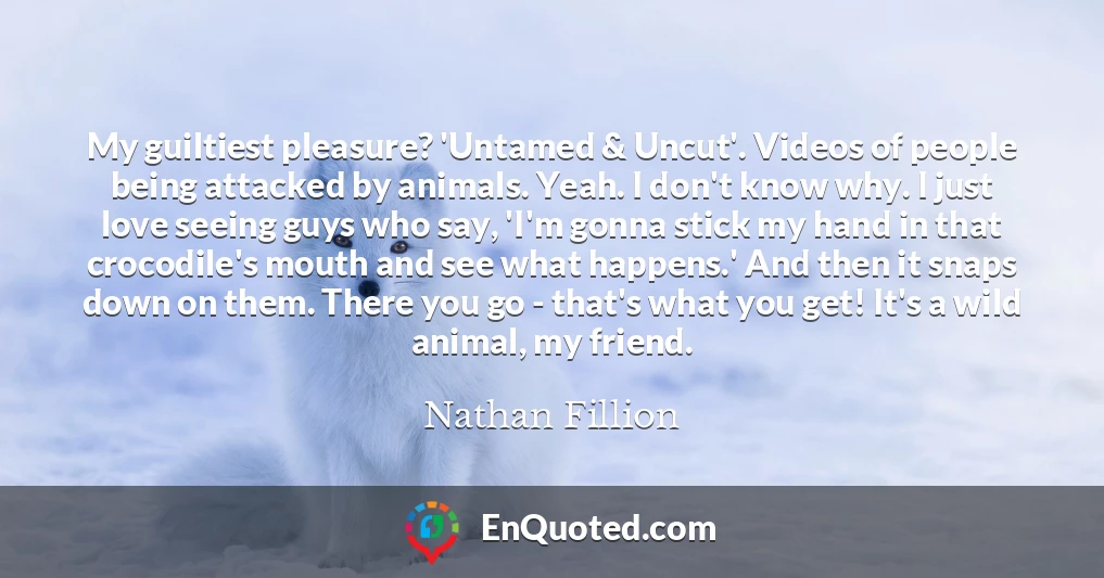 My guiltiest pleasure? 'Untamed & Uncut'. Videos of people being attacked by animals. Yeah. I don't know why. I just love seeing guys who say, 'I'm gonna stick my hand in that crocodile's mouth and see what happens.' And then it snaps down on them. There you go - that's what you get! It's a wild animal, my friend.