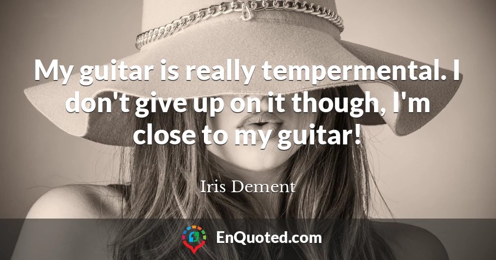 My guitar is really tempermental. I don't give up on it though, I'm close to my guitar!