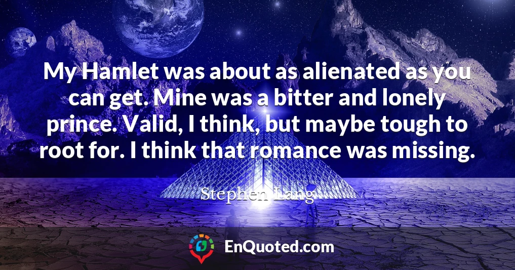 My Hamlet was about as alienated as you can get. Mine was a bitter and lonely prince. Valid, I think, but maybe tough to root for. I think that romance was missing.
