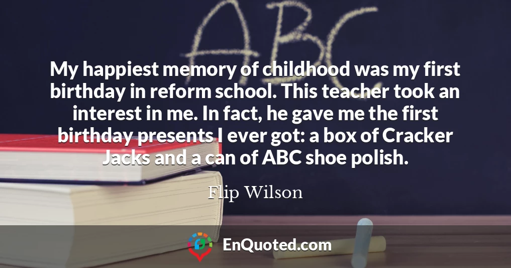 My happiest memory of childhood was my first birthday in reform school. This teacher took an interest in me. In fact, he gave me the first birthday presents I ever got: a box of Cracker Jacks and a can of ABC shoe polish.