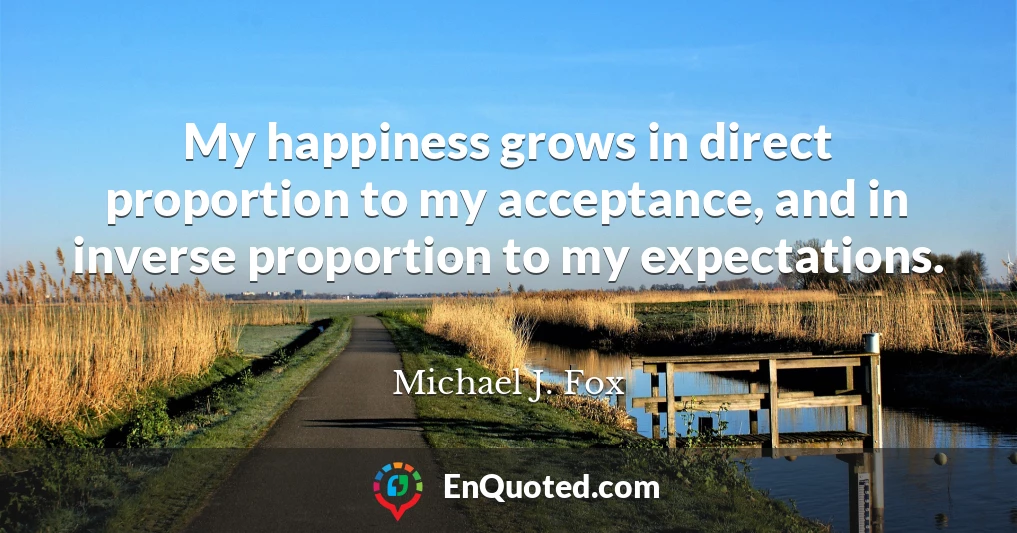 My happiness grows in direct proportion to my acceptance, and in inverse proportion to my expectations.