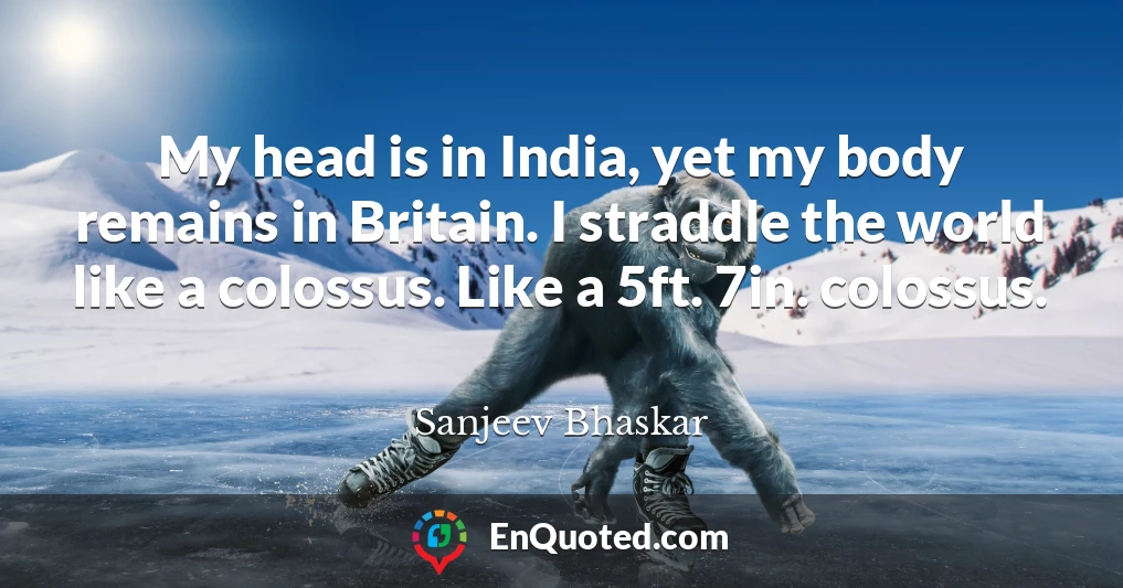 My head is in India, yet my body remains in Britain. I straddle the world like a colossus. Like a 5ft. 7in. colossus.