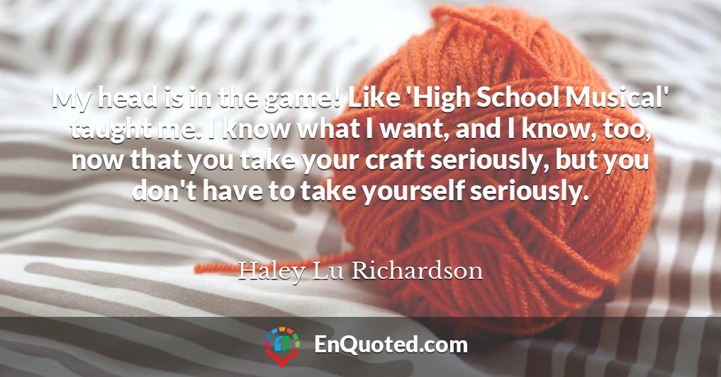 My head is in the game! Like 'High School Musical' taught me. I know what I want, and I know, too, now that you take your craft seriously, but you don't have to take yourself seriously.