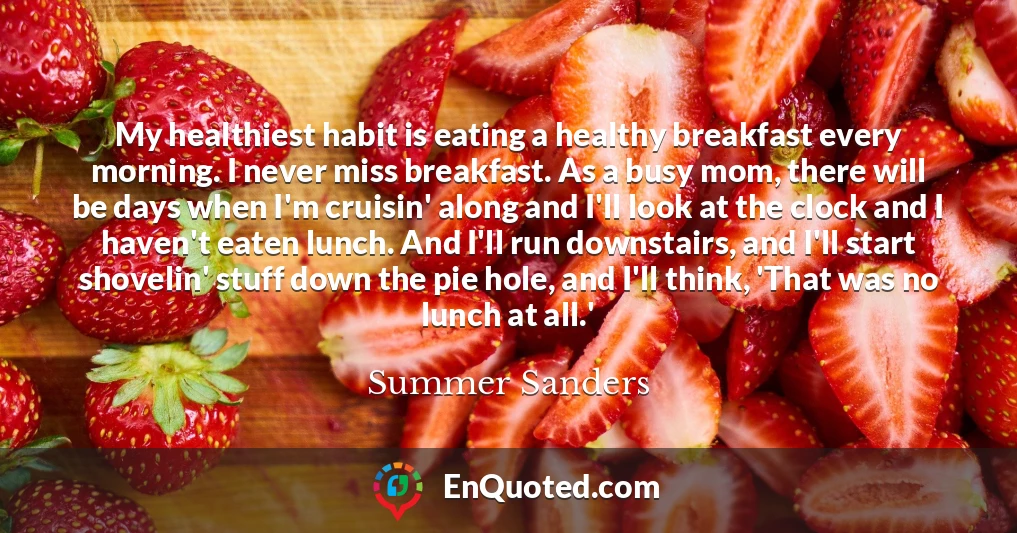 My healthiest habit is eating a healthy breakfast every morning. I never miss breakfast. As a busy mom, there will be days when I'm cruisin' along and I'll look at the clock and I haven't eaten lunch. And I'll run downstairs, and I'll start shovelin' stuff down the pie hole, and I'll think, 'That was no lunch at all.'