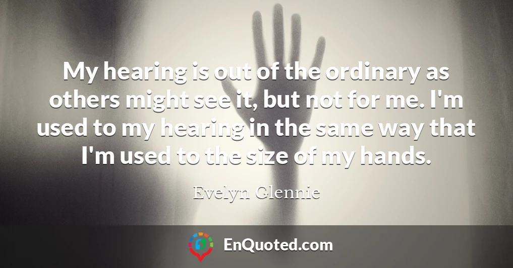 My hearing is out of the ordinary as others might see it, but not for me. I'm used to my hearing in the same way that I'm used to the size of my hands.