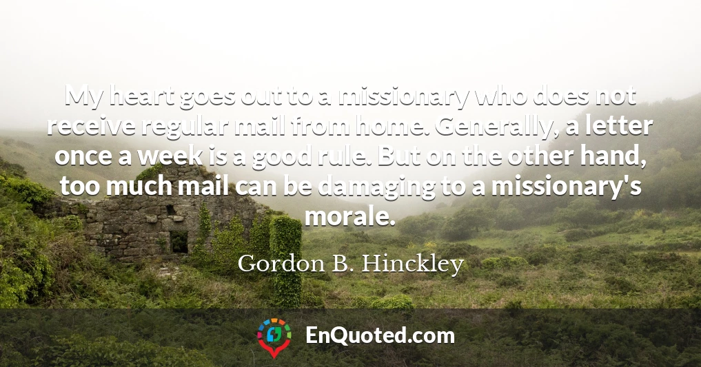 My heart goes out to a missionary who does not receive regular mail from home. Generally, a letter once a week is a good rule. But on the other hand, too much mail can be damaging to a missionary's morale.