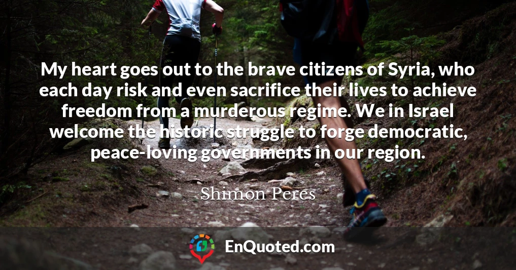 My heart goes out to the brave citizens of Syria, who each day risk and even sacrifice their lives to achieve freedom from a murderous regime. We in Israel welcome the historic struggle to forge democratic, peace-loving governments in our region.