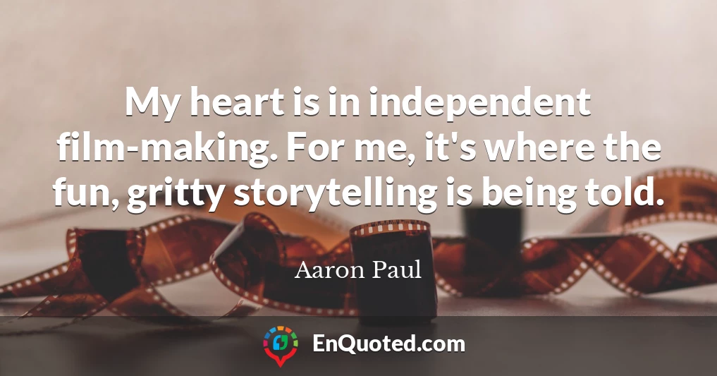 My heart is in independent film-making. For me, it's where the fun, gritty storytelling is being told.