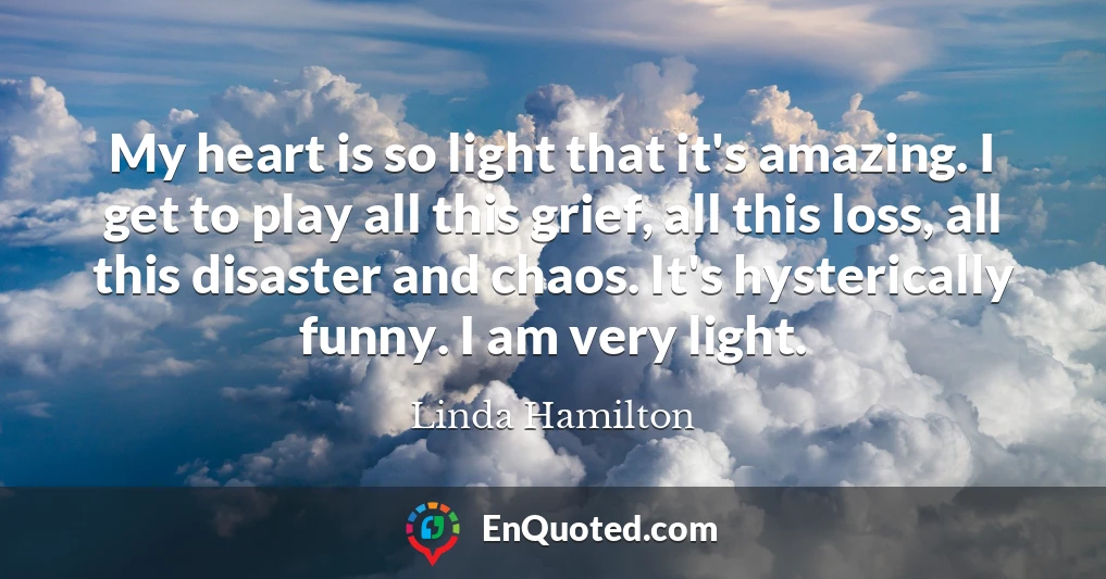 My heart is so light that it's amazing. I get to play all this grief, all this loss, all this disaster and chaos. It's hysterically funny. I am very light.