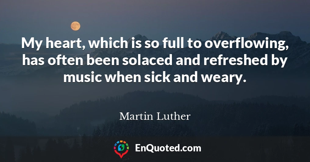 My heart, which is so full to overflowing, has often been solaced and refreshed by music when sick and weary.