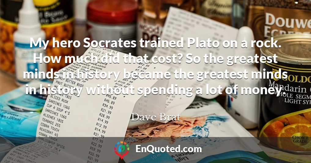 My hero Socrates trained Plato on a rock. How much did that cost? So the greatest minds in history became the greatest minds in history without spending a lot of money.