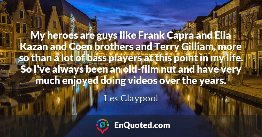 My heroes are guys like Frank Capra and Elia Kazan and Coen brothers and Terry Gilliam, more so than a lot of bass players at this point in my life. So I've always been an old-film nut and have very much enjoyed doing videos over the years.