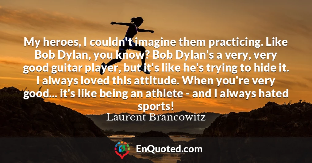 My heroes, I couldn't imagine them practicing. Like Bob Dylan, you know? Bob Dylan's a very, very good guitar player, but it's like he's trying to hide it. I always loved this attitude. When you're very good... it's like being an athlete - and I always hated sports!