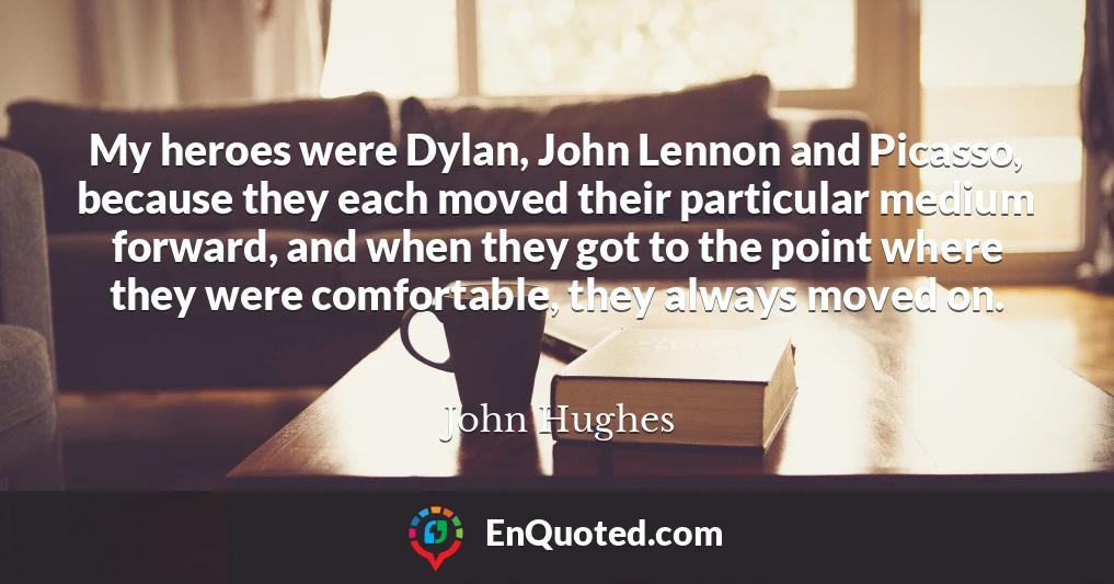 My heroes were Dylan, John Lennon and Picasso, because they each moved their particular medium forward, and when they got to the point where they were comfortable, they always moved on.