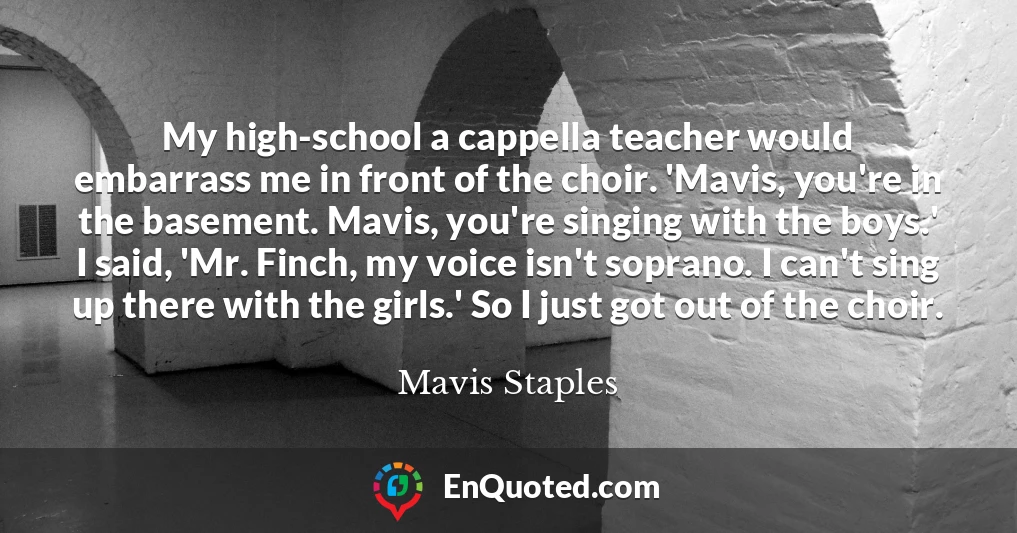 My high-school a cappella teacher would embarrass me in front of the choir. 'Mavis, you're in the basement. Mavis, you're singing with the boys.' I said, 'Mr. Finch, my voice isn't soprano. I can't sing up there with the girls.' So I just got out of the choir.