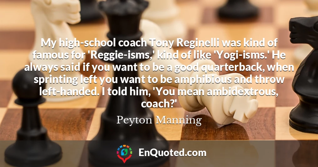 My high-school coach Tony Reginelli was kind of famous for 'Reggie-isms,' kind of like 'Yogi-isms.' He always said if you want to be a good quarterback, when sprinting left you want to be amphibious and throw left-handed. I told him, 'You mean ambidextrous, coach?'