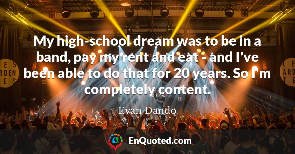 My high-school dream was to be in a band, pay my rent and eat - and I've been able to do that for 20 years. So I'm completely content.