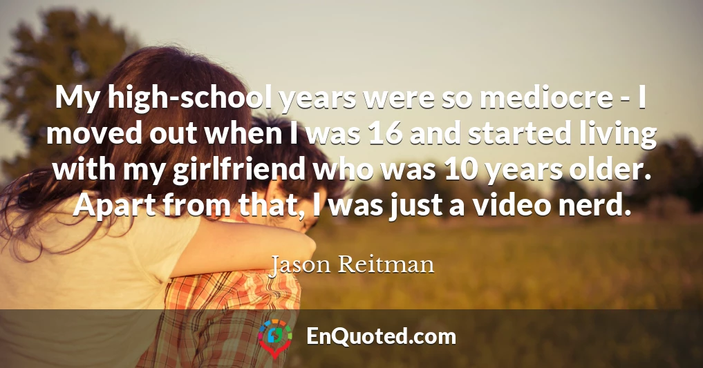 My high-school years were so mediocre - I moved out when I was 16 and started living with my girlfriend who was 10 years older. Apart from that, I was just a video nerd.