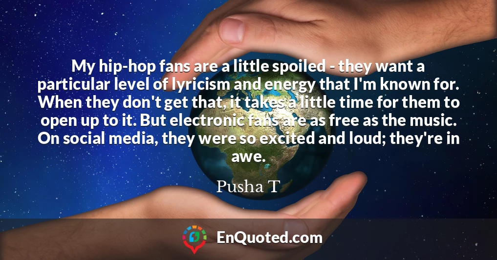 My hip-hop fans are a little spoiled - they want a particular level of lyricism and energy that I'm known for. When they don't get that, it takes a little time for them to open up to it. But electronic fans are as free as the music. On social media, they were so excited and loud; they're in awe.