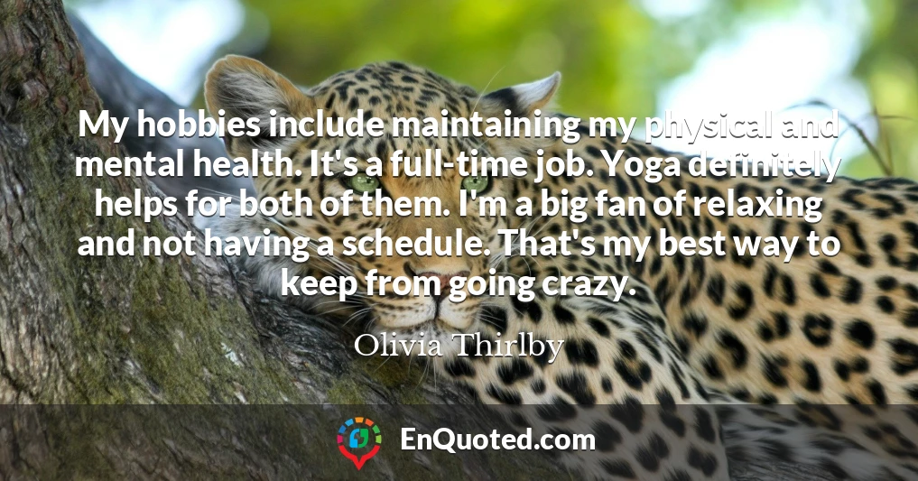 My hobbies include maintaining my physical and mental health. It's a full-time job. Yoga definitely helps for both of them. I'm a big fan of relaxing and not having a schedule. That's my best way to keep from going crazy.