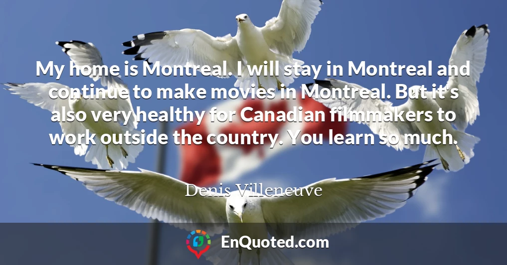 My home is Montreal. I will stay in Montreal and continue to make movies in Montreal. But it's also very healthy for Canadian filmmakers to work outside the country. You learn so much.
