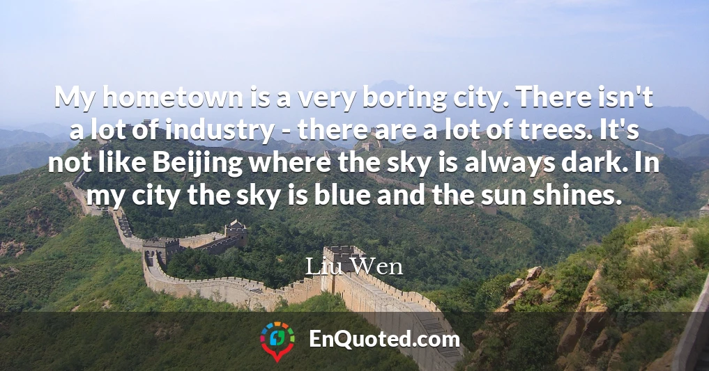 My hometown is a very boring city. There isn't a lot of industry - there are a lot of trees. It's not like Beijing where the sky is always dark. In my city the sky is blue and the sun shines.