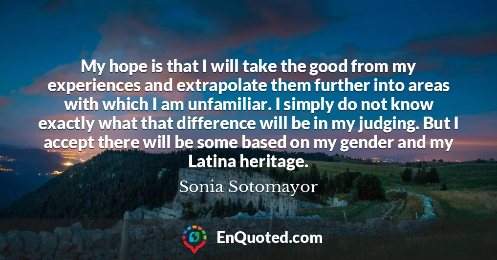 My hope is that I will take the good from my experiences and extrapolate them further into areas with which I am unfamiliar. I simply do not know exactly what that difference will be in my judging. But I accept there will be some based on my gender and my Latina heritage.