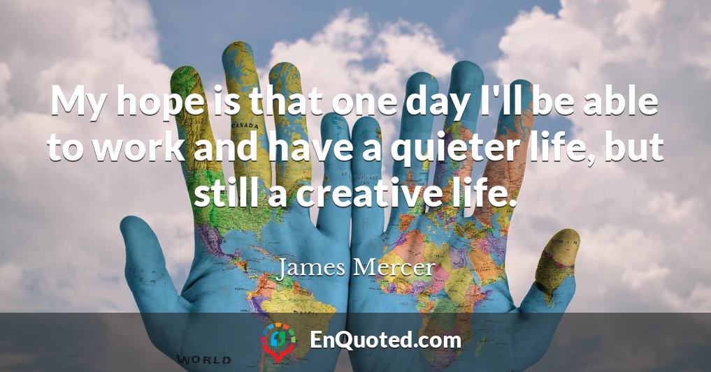 My hope is that one day I'll be able to work and have a quieter life, but still a creative life.