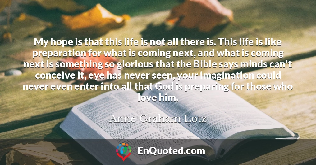 My hope is that this life is not all there is. This life is like preparation for what is coming next, and what is coming next is something so glorious that the Bible says minds can't conceive it, eye has never seen, your imagination could never even enter into all that God is preparing for those who love him.