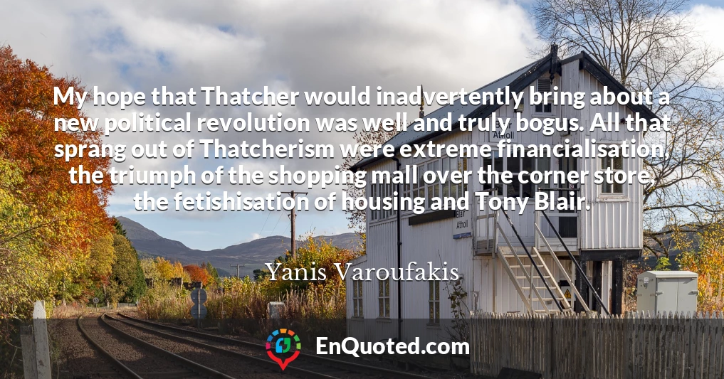 My hope that Thatcher would inadvertently bring about a new political revolution was well and truly bogus. All that sprang out of Thatcherism were extreme financialisation, the triumph of the shopping mall over the corner store, the fetishisation of housing and Tony Blair.