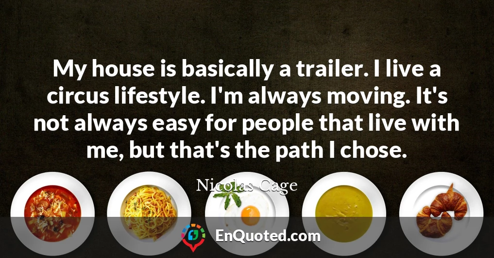 My house is basically a trailer. I live a circus lifestyle. I'm always moving. It's not always easy for people that live with me, but that's the path I chose.