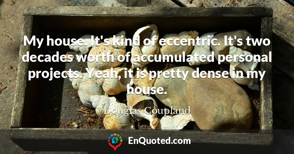 My house. It's kind of eccentric. It's two decades worth of accumulated personal projects. Yeah, it is pretty dense in my house.