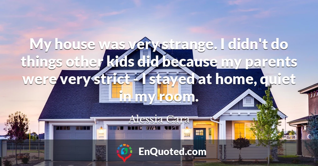 My house was very strange. I didn't do things other kids did because my parents were very strict - I stayed at home, quiet in my room.