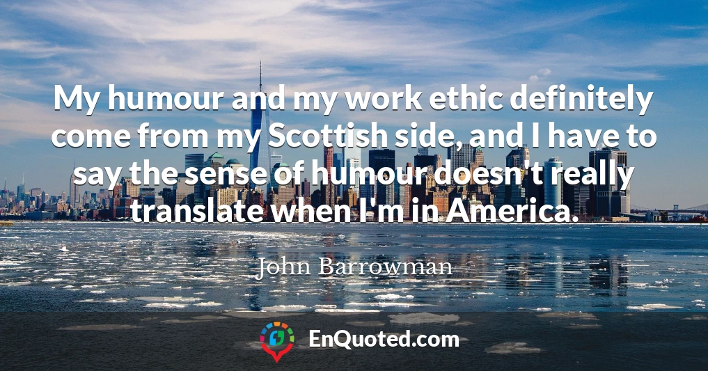 My humour and my work ethic definitely come from my Scottish side, and I have to say the sense of humour doesn't really translate when I'm in America.
