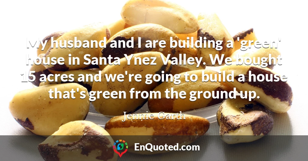 My husband and I are building a 'green' house in Santa Ynez Valley. We bought 15 acres and we're going to build a house that's green from the ground up.