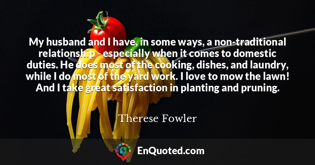 My husband and I have, in some ways, a non-traditional relationship - especially when it comes to domestic duties. He does most of the cooking, dishes, and laundry, while I do most of the yard work. I love to mow the lawn! And I take great satisfaction in planting and pruning.