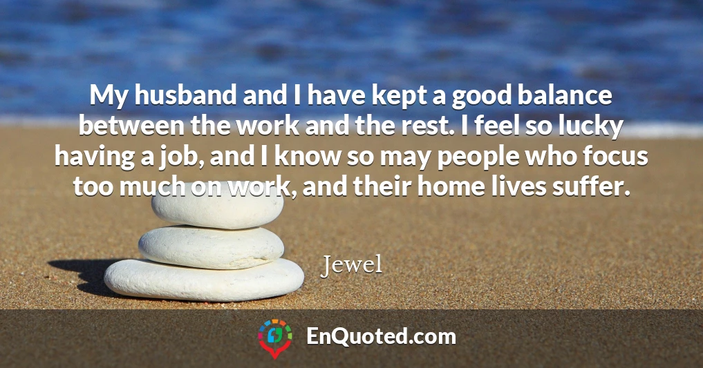 My husband and I have kept a good balance between the work and the rest. I feel so lucky having a job, and I know so may people who focus too much on work, and their home lives suffer.