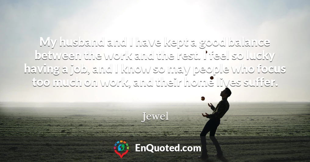 My husband and I have kept a good balance between the work and the rest. I feel so lucky having a job, and I know so may people who focus too much on work, and their home lives suffer.