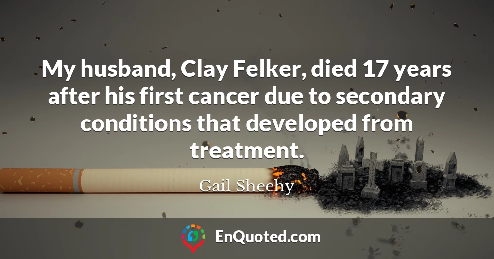 My husband, Clay Felker, died 17 years after his first cancer due to secondary conditions that developed from treatment.