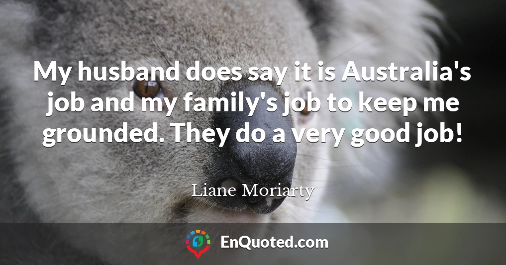 My husband does say it is Australia's job and my family's job to keep me grounded. They do a very good job!