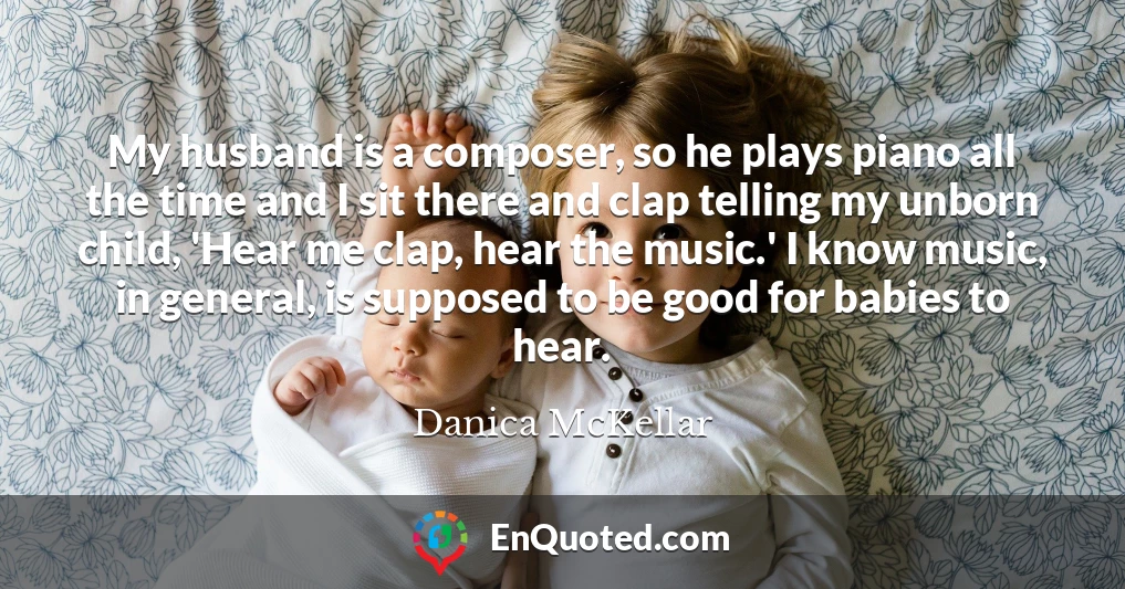 My husband is a composer, so he plays piano all the time and I sit there and clap telling my unborn child, 'Hear me clap, hear the music.' I know music, in general, is supposed to be good for babies to hear.