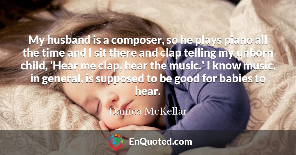 My husband is a composer, so he plays piano all the time and I sit there and clap telling my unborn child, 'Hear me clap, hear the music.' I know music, in general, is supposed to be good for babies to hear.