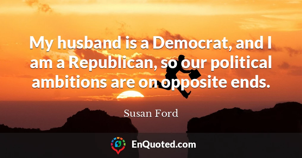 My husband is a Democrat, and I am a Republican, so our political ambitions are on opposite ends.