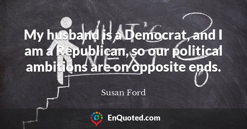 My husband is a Democrat, and I am a Republican, so our political ambitions are on opposite ends.