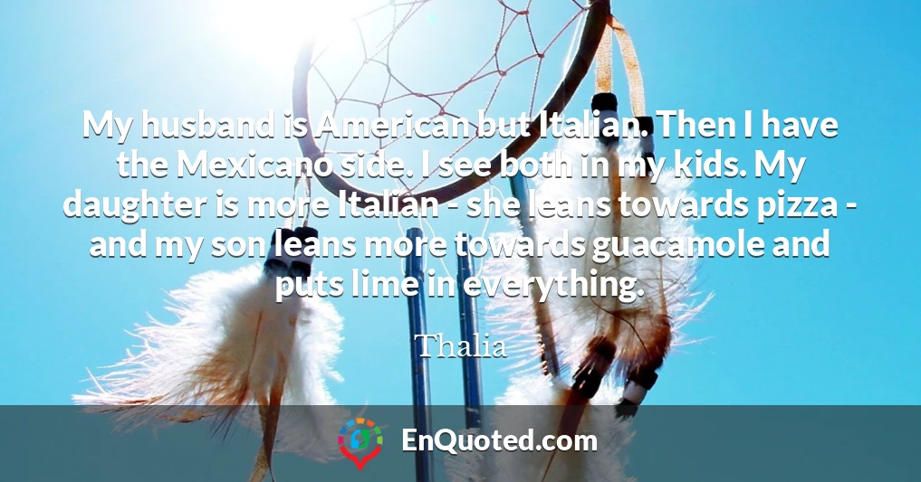 My husband is American but Italian. Then I have the Mexicano side. I see both in my kids. My daughter is more Italian - she leans towards pizza - and my son leans more towards guacamole and puts lime in everything.