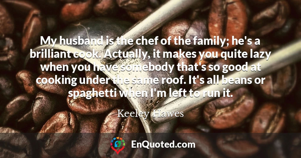 My husband is the chef of the family; he's a brilliant cook. Actually, it makes you quite lazy when you have somebody that's so good at cooking under the same roof. It's all beans or spaghetti when I'm left to run it.