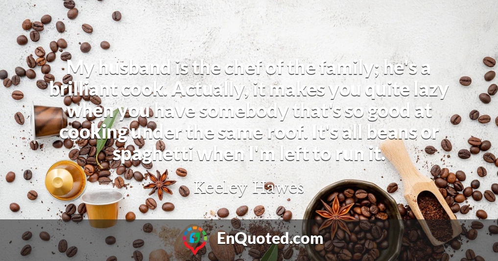 My husband is the chef of the family; he's a brilliant cook. Actually, it makes you quite lazy when you have somebody that's so good at cooking under the same roof. It's all beans or spaghetti when I'm left to run it.