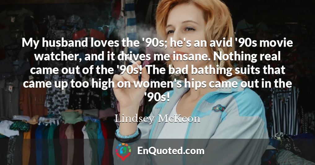 My husband loves the '90s; he's an avid '90s movie watcher, and it drives me insane. Nothing real came out of the '90s! The bad bathing suits that came up too high on women's hips came out in the '90s!