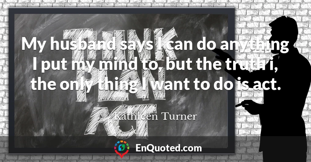 My husband says I can do anything I put my mind to, but the truth i, the only thing I want to do is act.